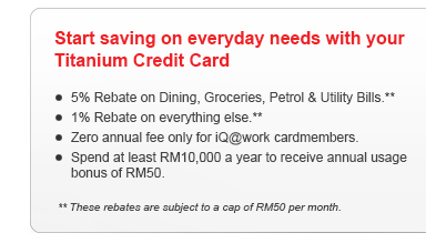 Start saving on everyday needs with your Titanium Credit Card. 5% Rebate on Dining, Groceries, Petrol & Utility Bills.** 1% Rebate on everything else.** Zero annual fee only for iQ@work cardmembers. Spend at least RM10,000 a year to receive annual usage bonus of RM50.